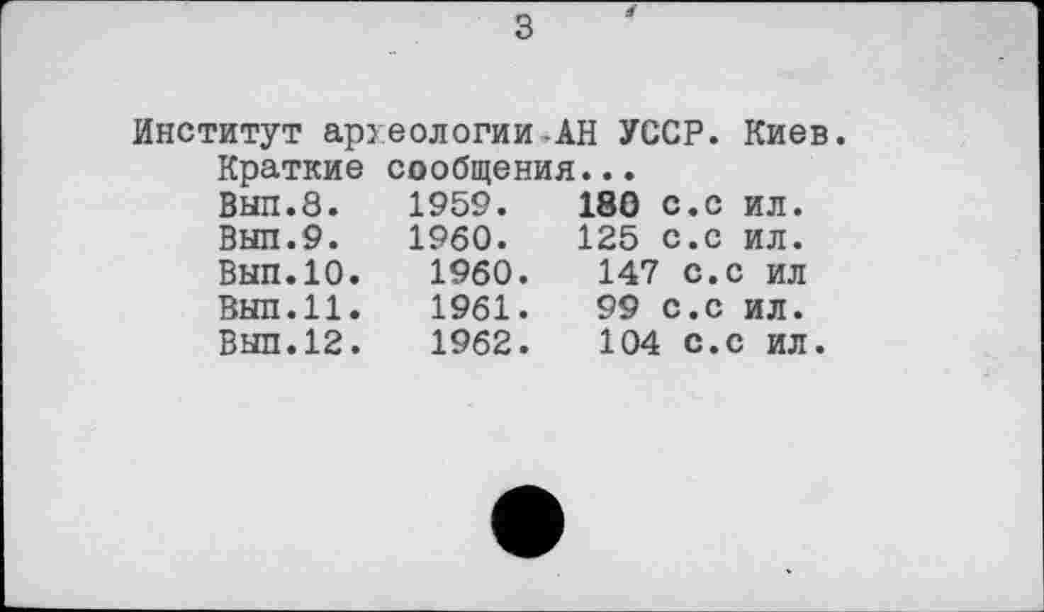 ﻿з
Институт археологии-АН УССР. Киев.
Краткие сообщения...
Вып.8.	1959.	180 с.с ил.
Выл.9. I960. 125 с.с ил. Вып.10.	I960.	147 с.с ил
Выл.11.	1961.	99 с.с ил.
Выл.12.	1962.	104 с.с ил.